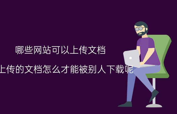 哪些网站可以上传文档 我上传的文档怎么才能被别人下载呢？